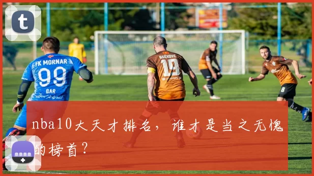 nba10大天才排名，谁才是当之无愧的榜首？