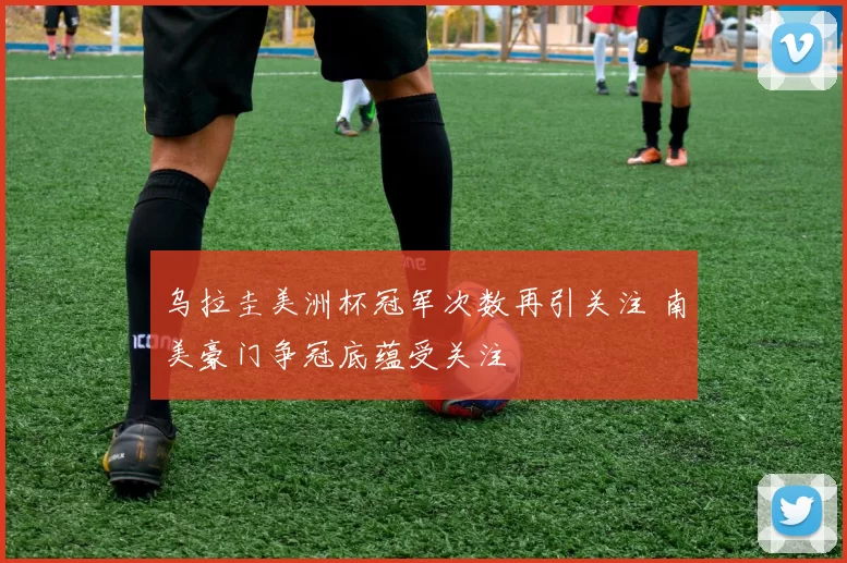 乌拉圭美洲杯冠军次数再引关注 南美豪门争冠底蕴受关注