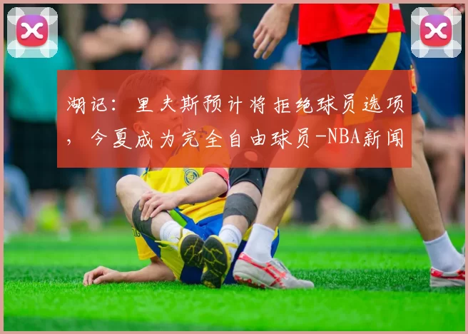 湖记：里夫斯预计将拒绝球员选项，今夏成为完全自由球员-NBA新闻