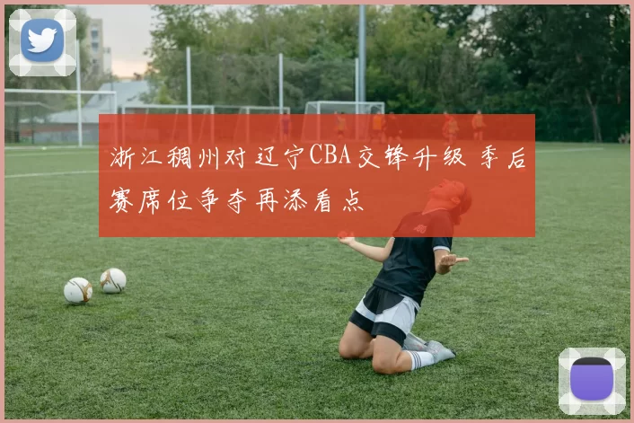 浙江稠州对辽宁CBA交锋升级 季后赛席位争夺再添看点