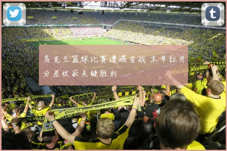 乌克兰篮球比赛遭遇苦战 末节拉开分差收获关键胜利