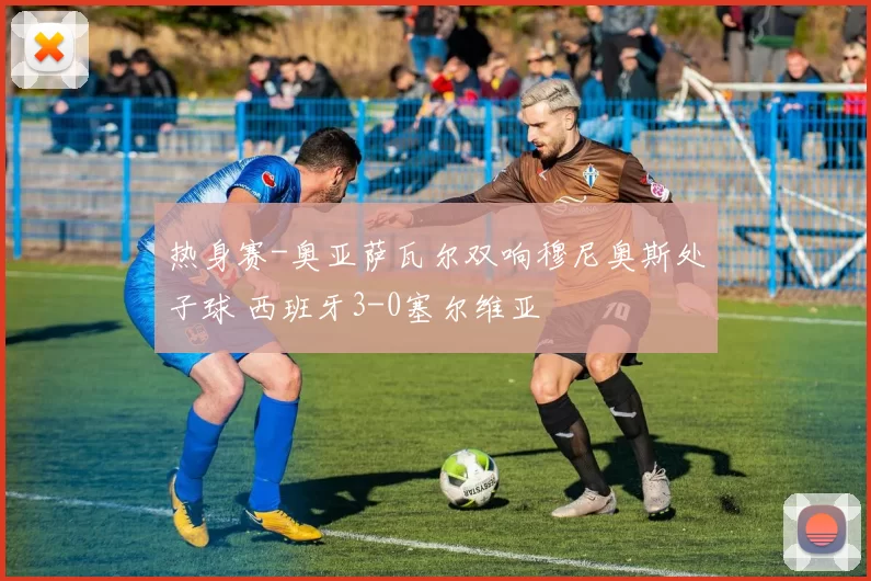 热身赛-奥亚萨瓦尔双响穆尼奥斯处子球 西班牙3-0塞尔维亚