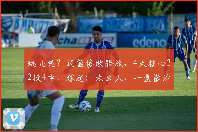 玩儿呢？辽篮惨败弱旅，4大核心22投4中，球迷：太丢人，一盘散沙