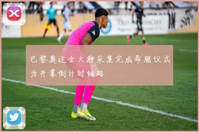 巴黎奥运会火种采集完成希腊仪式为开幕倒计时铺路