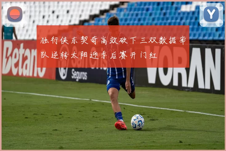 独行侠东契奇高效砍下三双数据率队逆转太阳迎季后赛开门红