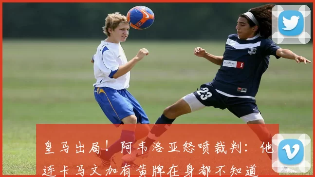 皇马出局！阿韦洛亚怒喷裁判：他连卡马文加有黄牌在身都不知道