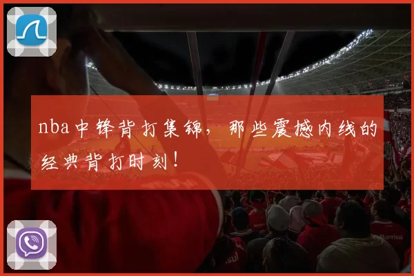 nba中锋背打集锦，那些震撼内线的经典背打时刻！