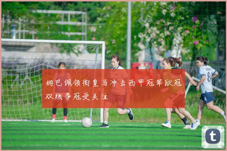 姆巴佩领衔皇马冲击西甲冠军欧冠双线争冠受关注