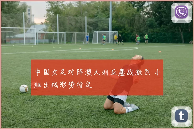 中国女足对阵澳大利亚鏖战激烈 小组出线形势待定