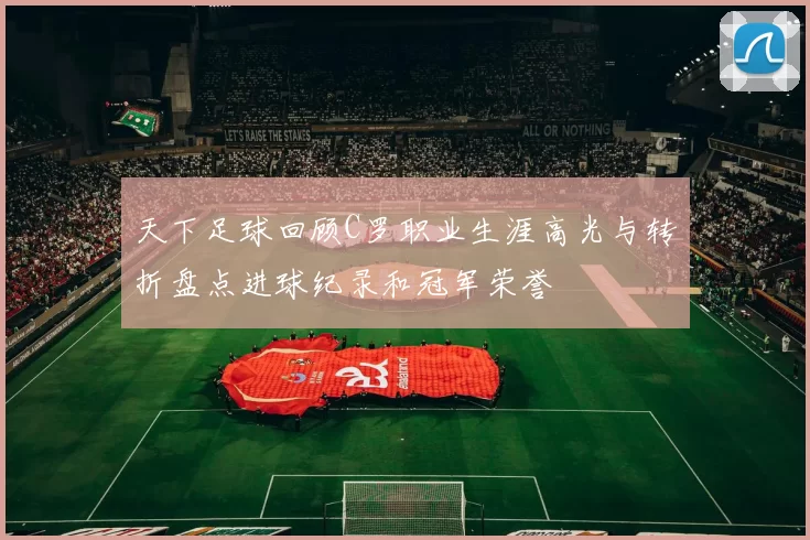 天下足球回顾C罗职业生涯高光与转折盘点进球纪录和冠军荣誉