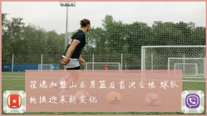 翟逸加盟山东男篮后首次合练 球队轮换迎来新变化