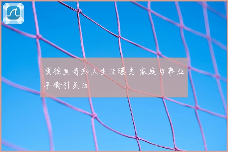 莫德里奇私人生活曝光 家庭与事业平衡引关注