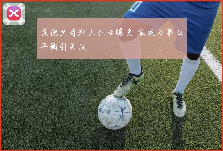 莫德里奇私人生活曝光 家庭与事业平衡引关注