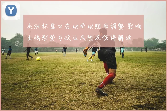 美洲杯盘口变动牵动赔率调整 影响出线形势与投注风险及伤停解读