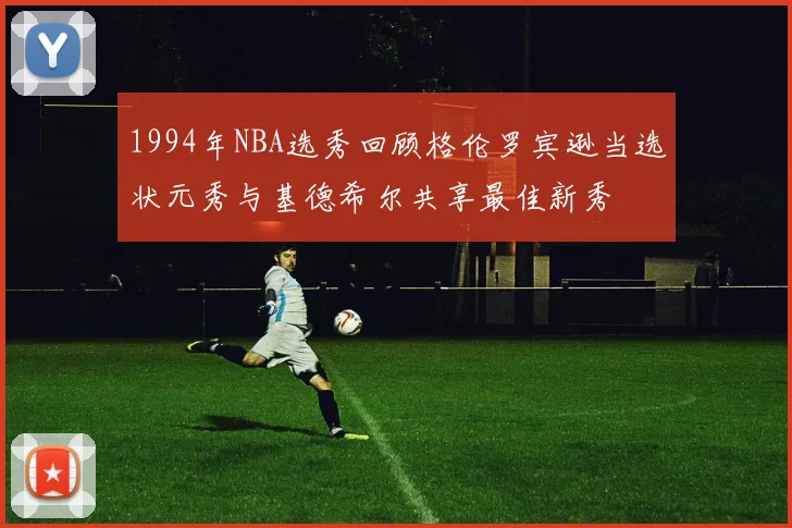 1994年NBA选秀回顾格伦罗宾逊当选状元秀与基德希尔共享最佳新秀