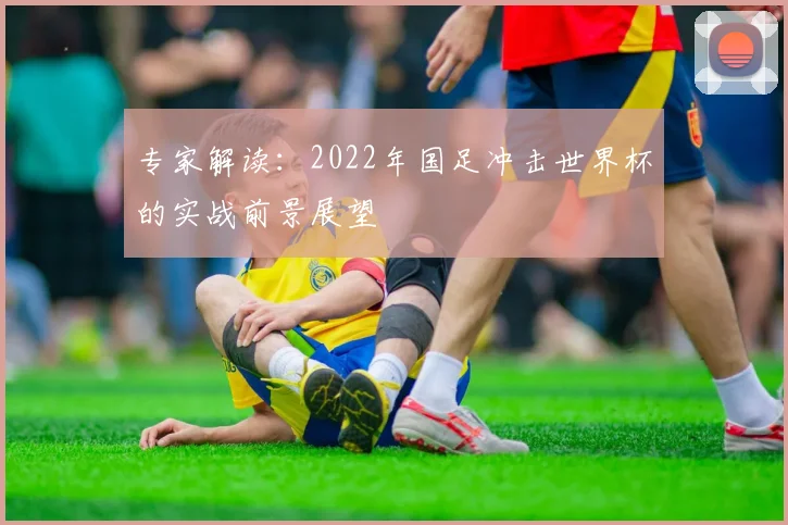专家解读:2022年国足冲击世界杯的实战前景展望