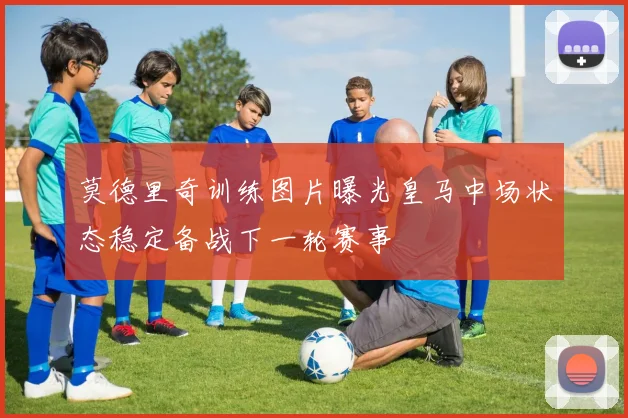 莫德里奇训练图片曝光皇马中场状态稳定备战下一轮赛事