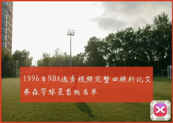 1996年NBA选秀视频完整回顾科比艾弗森等球星首轮名单