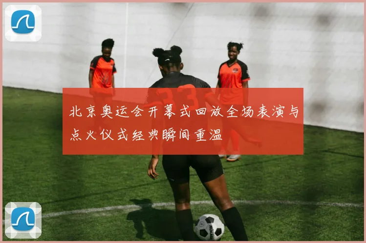 北京奥运会开幕式回放全场表演与点火仪式经典瞬间重温