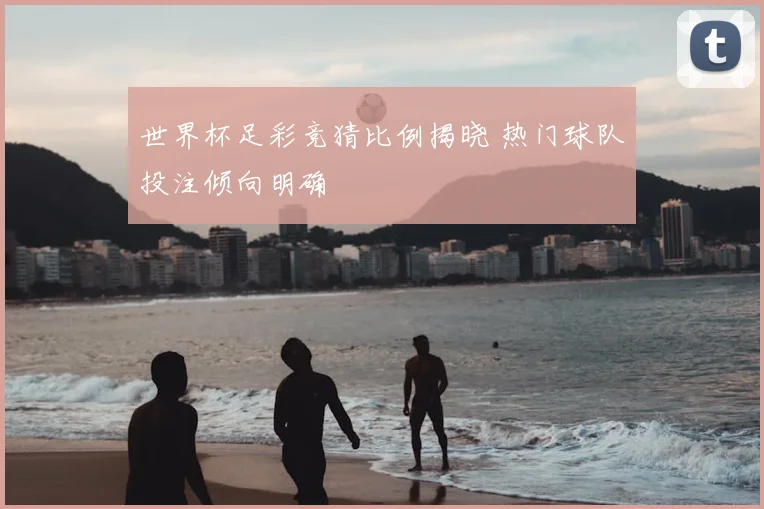 世界杯足彩竞猜比例揭晓 热门球队投注倾向明确